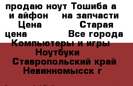 продаю ноут.Тошиба а210 и айфон 4s на запчасти › Цена ­ 1 500 › Старая цена ­ 32 000 - Все города Компьютеры и игры » Ноутбуки   . Ставропольский край,Невинномысск г.